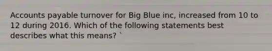 Accounts payable turnover for Big Blue inc, increased from 10 to 12 during 2016. Which of the following statements best describes what this means? `