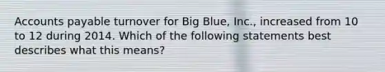 Accounts payable turnover for Big Blue, Inc., increased from 10 to 12 during 2014. Which of the following statements best describes what this means?