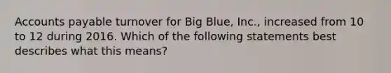 Accounts payable turnover for Big​ Blue, Inc., increased from 10 to 12 during 2016. Which of the following statements best describes what this​ means?