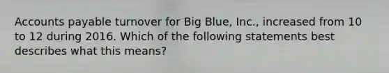 Accounts payable turnover for Big Blue, Inc., increased from 10 to 12 during 2016. Which of the following statements best describes what this means?