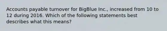 Accounts payable turnover for BigBlue Inc., increased from 10 to 12 during 2016. Which of the following statements best describes what this means?