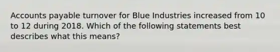 Accounts payable turnover for Blue Industries increased from 10 to 12 during 2018. Which of the following statements best describes what this​ means?