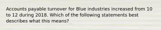 Accounts payable turnover for Blue industries increased from 10 to 12 during 2018. Which of the following statements best describes what this means?