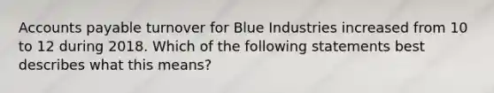 Accounts payable turnover for Blue Industries increased from 10 to 12 during 2018. Which of the following statements best describes what this means?