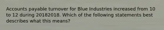 Accounts payable turnover for Blue Industries increased from 10 to 12 during 20182018. Which of the following statements best describes what this​ means?