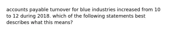 accounts payable turnover for blue industries increased from 10 to 12 during 2018. which of the following statements best describes what this means?