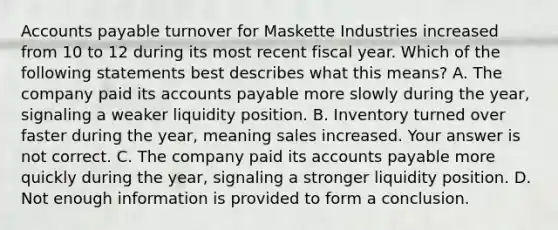 Accounts payable turnover for Maskette Industries increased from 10 to 12 during its most recent fiscal year. Which of the following statements best describes what this​ means? A. The company paid its accounts payable more slowly during the​ year, signaling a weaker liquidity position. B. Inventory turned over faster during the​ year, meaning sales increased. Your answer is not correct. C. The company paid its accounts payable more quickly during the​ year, signaling a stronger liquidity position. D. Not enough information is provided to form a conclusion.