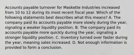 Accounts payable turnover for Maskette Industries increased from 10 to 12 during its most recent fiscal year. Which of the following statements best describes what this​ means? A. The company paid its accounts payable more slowly during the​ year, signaling a weaker liquidity position. B. The company paid its accounts payable more quickly during the​ year, signaling a stronger liquidity position. C. Inventory turned over faster during the​ year, meaning sales increased. D. Not enough information is provided to form a conclusion.