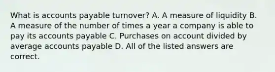 What is accounts payable​ turnover? A. A measure of liquidity B. A measure of the number of times a year a company is able to pay its accounts payable C. Purchases on account divided by average accounts payable D. All of the listed answers are correct.