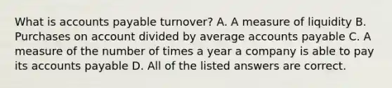 What is accounts payable turnover? A. A measure of liquidity B. Purchases on account divided by average accounts payable C. A measure of the number of times a year a company is able to pay its accounts payable D. All of the listed answers are correct.