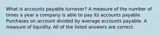 What is accounts payable​ turnover? A measure of the number of times a year a company is able to pay its accounts payable. Purchases on account divided by average accounts payable. A measure of liquidity. All of the listed answers are correct.