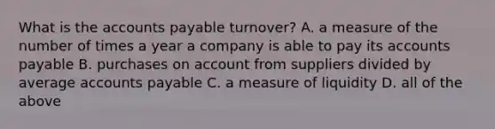 What is the accounts payable​ turnover? A. a measure of the number of times a year a company is able to pay its accounts payable B. purchases on account from suppliers divided by average accounts payable C. a measure of liquidity D. all of the above