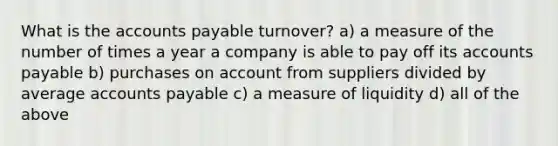 What is the accounts payable turnover? a) a measure of the number of times a year a company is able to pay off its accounts payable b) purchases on account from suppliers divided by average accounts payable c) a measure of liquidity d) all of the above