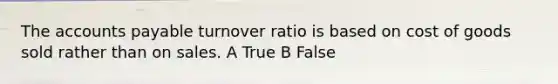 The accounts payable turnover ratio is based on cost of goods sold rather than on sales. A True B False