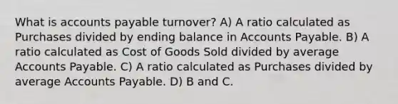 What is accounts payable turnover? A) A ratio calculated as Purchases divided by ending balance in Accounts Payable. B) A ratio calculated as Cost of Goods Sold divided by average Accounts Payable. C) A ratio calculated as Purchases divided by average Accounts Payable. D) B and C.