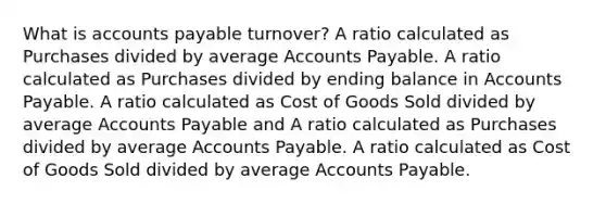 What is <a href='https://www.questionai.com/knowledge/kWc3IVgYEK-accounts-payable' class='anchor-knowledge'>accounts payable</a> turnover? A ratio calculated as Purchases divided by average Accounts Payable. A ratio calculated as Purchases divided by ending balance in Accounts Payable. A ratio calculated as Cost of Goods Sold divided by average Accounts Payable and A ratio calculated as Purchases divided by average Accounts Payable. A ratio calculated as Cost of Goods Sold divided by average Accounts Payable.