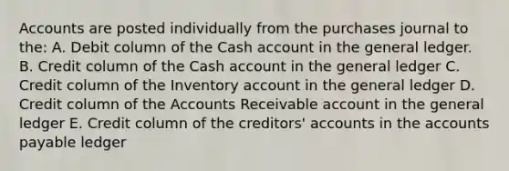 Accounts are posted individually from the purchases journal to the: A. Debit column of the Cash account in the general ledger. B. Credit column of the Cash account in the general ledger C. Credit column of the Inventory account in the general ledger D. Credit column of the Accounts Receivable account in the general ledger E. Credit column of the creditors' accounts in the accounts payable ledger