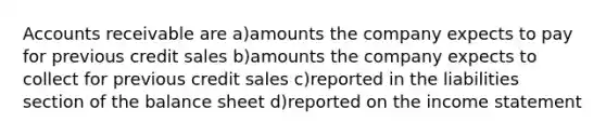 Accounts receivable are a)amounts the company expects to pay for previous credit sales b)amounts the company expects to collect for previous credit sales c)reported in the liabilities section of the balance sheet d)reported on the income statement