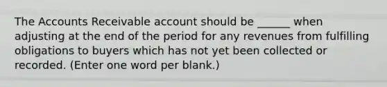 The Accounts Receivable account should be ______ when adjusting at the end of the period for any revenues from fulfilling obligations to buyers which has not yet been collected or recorded. (Enter one word per blank.)