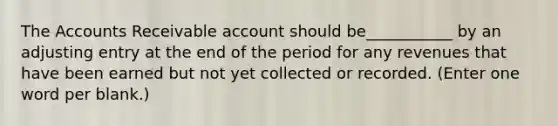 The Accounts Receivable account should be___________ by an adjusting entry at the end of the period for any revenues that have been earned but not yet collected or recorded. (Enter one word per blank.)