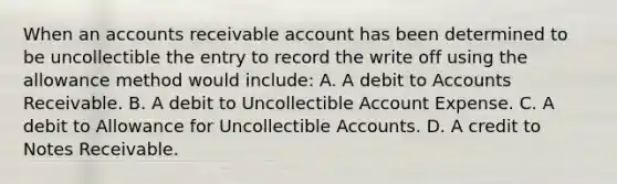 When an accounts receivable account has been determined to be uncollectible the entry to record the write off using the allowance method would include: A. A debit to Accounts Receivable. B. A debit to Uncollectible Account Expense. C. A debit to Allowance for Uncollectible Accounts. D. A credit to <a href='https://www.questionai.com/knowledge/kNWH1Okbso-notes-receivable' class='anchor-knowledge'>notes receivable</a>.