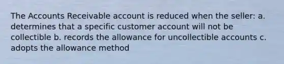 The Accounts Receivable account is reduced when the seller: a. determines that a specific customer account will not be collectible b. records the allowance for uncollectible accounts c. adopts the allowance method