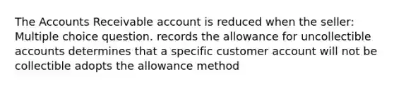 The Accounts Receivable account is reduced when the seller: Multiple choice question. records the allowance for uncollectible accounts determines that a specific customer account will not be collectible adopts the allowance method