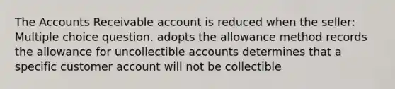 The Accounts Receivable account is reduced when the seller: Multiple choice question. adopts the allowance method records the allowance for uncollectible accounts determines that a specific customer account will not be collectible