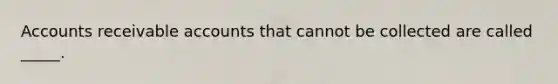 Accounts receivable accounts that cannot be collected are called _____.