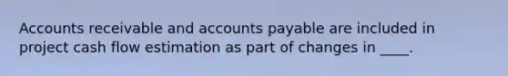 Accounts receivable and accounts payable are included in project cash flow estimation as part of changes in ____.