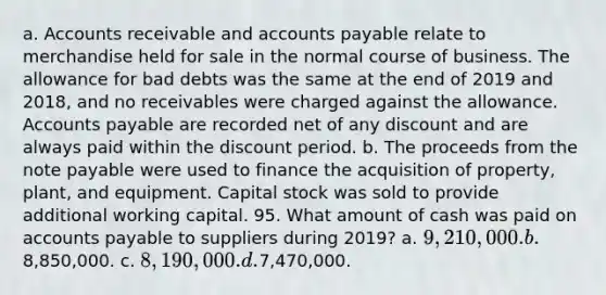 a. Accounts receivable and accounts payable relate to merchandise held for sale in the normal course of business. The allowance for bad debts was the same at the end of 2019 and 2018, and no receivables were charged against the allowance. Accounts payable are recorded net of any discount and are always paid within the discount period. b. The proceeds from the note payable were used to finance the acquisition of property, plant, and equipment. Capital stock was sold to provide additional working capital. 95. What amount of cash was paid on accounts payable to suppliers during 2019? a. 9,210,000. b.8,850,000. c. 8,190,000. d.7,470,000.