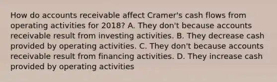 How do accounts receivable affect Cramer​'s cash flows from operating activities for 2018​? A. They​ don't because accounts receivable result from investing activities. B. They decrease cash provided by operating activities. C. They​ don't because accounts receivable result from financing activities. D. They increase cash provided by operating activities