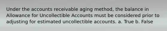 Under the accounts receivable aging method, the balance in Allowance for Uncollectible Accounts must be considered prior to adjusting for estimated uncollectible accounts. a. True b. False