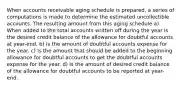 When accounts receivable aging schedule is prepared, a series of computations is made to determine the estimated uncollectible accounts. The resulting amount from this aging schedule a) When added to the total accounts written off during the year is the desired credit balance of the allowance for doubtful accounts at year-end. b) Is the amount of doubtful accounts expense for the year. c) Is the amount that should be added to the beginning allowance for doubtful accounts to get the doubtful accounts expense for the year. d) Is the amount of desired credit balance of the allowance for doubtful accounts to be reported at year-end.