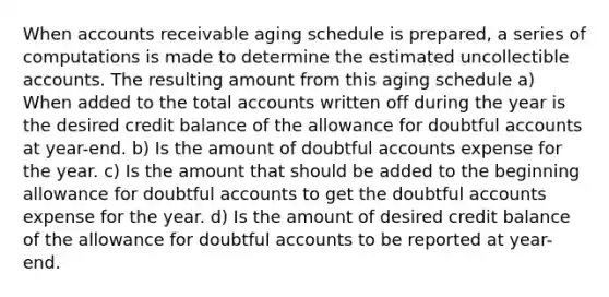 When accounts receivable aging schedule is prepared, a series of computations is made to determine the estimated uncollectible accounts. The resulting amount from this aging schedule a) When added to the total accounts written off during the year is the desired credit balance of the allowance for doubtful accounts at year-end. b) Is the amount of doubtful accounts expense for the year. c) Is the amount that should be added to the beginning allowance for doubtful accounts to get the doubtful accounts expense for the year. d) Is the amount of desired credit balance of the allowance for doubtful accounts to be reported at year-end.