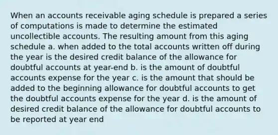 When an accounts receivable aging schedule is prepared a series of computations is made to determine the estimated uncollectible accounts. The resulting amount from this aging schedule a. when added to the total accounts written off during the year is the desired credit balance of the allowance for doubtful accounts at year-end b. is the amount of doubtful accounts expense for the year c. is the amount that should be added to the beginning allowance for doubtful accounts to get the doubtful accounts expense for the year d. is the amount of desired credit balance of the allowance for doubtful accounts to be reported at year end