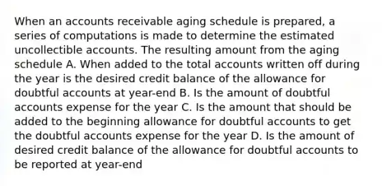 When an accounts receivable aging schedule is prepared, a series of computations is made to determine the estimated uncollectible accounts. The resulting amount from the aging schedule A. When added to the total accounts written off during the year is the desired credit balance of the allowance for doubtful accounts at year-end B. Is the amount of doubtful accounts expense for the year C. Is the amount that should be added to the beginning allowance for doubtful accounts to get the doubtful accounts expense for the year D. Is the amount of desired credit balance of the allowance for doubtful accounts to be reported at year-end