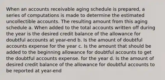 When an accounts receivable aging schedule is prepared, a series of computations is made to determine the estimated uncollectible accounts. The resulting amount from this aging schedule a. When added to the total accounts written off during the year is the desired credit balance of the allowance for doubtful accounts at year-end b. Is the amount of doubtful accounts expense for the year c. Is the amount that should be added to the beginning allowance for doubtful accounts to get the doubtful accounts expense. for the year d. Is the amount of desired credit balance of the allowance for doubtful accounts to be reported at year-end