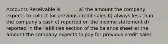 Accounts Receivable is ______. a) the amount the company expects to collect for previous credit sales b) always <a href='https://www.questionai.com/knowledge/k7BtlYpAMX-less-than' class='anchor-knowledge'>less than</a> the company's cash c) reported on the <a href='https://www.questionai.com/knowledge/kCPMsnOwdm-income-statement' class='anchor-knowledge'>income statement</a> d) reported in the liabilities section of the balance sheet e) the amount the company expects to pay for previous credit sales