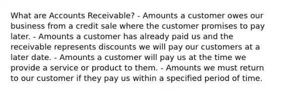 What are Accounts Receivable? - Amounts a customer owes our business from a credit sale where the customer promises to pay later. - Amounts a customer has already paid us and the receivable represents discounts we will pay our customers at a later date. - Amounts a customer will pay us at the time we provide a service or product to them. - Amounts we must return to our customer if they pay us within a specified period of time.