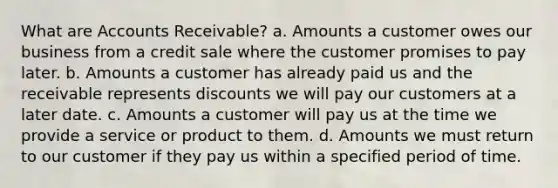 What are Accounts Receivable? a. Amounts a customer owes our business from a credit sale where the customer promises to pay later. b. Amounts a customer has already paid us and the receivable represents discounts we will pay our customers at a later date. c. Amounts a customer will pay us at the time we provide a service or product to them. d. Amounts we must return to our customer if they pay us within a specified period of time.