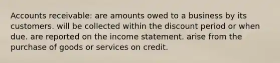 Accounts receivable: are amounts owed to a business by its customers. will be collected within the discount period or when due. are reported on the income statement. arise from the purchase of goods or services on credit.