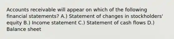 Accounts receivable will appear on which of the following financial statements? A.) Statement of changes in stockholders' equity B.) Income statement C.) Statement of cash flows D.) Balance sheet