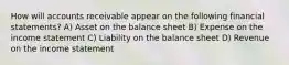 How will accounts receivable appear on the following financial statements? A) Asset on the balance sheet B) Expense on the income statement C) Liability on the balance sheet D) Revenue on the income statement