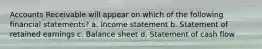 Accounts Receivable will appear on which of the following financial statements? a. Income statement b. Statement of retained earnings c. Balance sheet d. Statement of cash flow