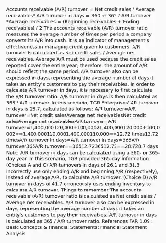 Accounts receivable (A/R) turnover = Net credit sales / Average receivables* A/R turnover in days = 360 or 365 / A/R turnover *Average receivables = (Beginning receivables + Ending receivables) / 2 The accounts receivable (A/R) turnover ratio measures the average number of times per period a company converts its A/R into cash. It is an indicator of management's effectiveness in managing credit given to customers. A/R turnover is calculated as Net credit sales / Average net receivables. Average A/R must be used because the credit sales reported cover the entire year; therefore, the amount of A/R should reflect the same period. A/R turnover also can be expressed in days, representing the average number of days it takes an entity's customers to pay their receivables. In order to calculate A/R turnover in days, it is necessary to first calculate the A/R turnover ratio. A/R turnover in days is then calculated as 365 / A/R turnover. In this scenario, TGR Enterprises' AR turnover in days is 28.7, calculated as follows: A/R turnover=A/R turnover=Net credit salesAverage net receivablesNet credit salesAverage net receivablesA/R turnover=A/R turnover=1,400,000120,000+100,00021,400,000120,000+100,0002==1,400,000110,0001,400,000110,000==12.72 times12.72 timesA/R turnover in days=A/R turnover in days=365A/R turnover365A/R turnover==36512.7236512.72==28.728.7 days Note: A/R turnover in days can be calculated using a 360- or 365-day year. In this scenario, TGR provided 365-day information. (Choices A and C) A/R turnovers in days of 26.1 and 31.3 incorrectly use only ending A/R and beginning A/R (respectively), instead of average A/R, to calculate A/R turnover. (Choice D) A/R turnover in days of 41.7 erroneously uses ending inventory to calculate A/R turnover. Things to remember:The accounts receivable (A/R) turnover ratio is calculated as Net credit sales / Average net receivables. A/R turnover also can be expressed in days, representing the average number of days it takes an entity's customers to pay their receivables. A/R turnover in days is calculated as 365 / A/R turnover ratio. References FAR 1.09 : Basic Concepts & <a href='https://www.questionai.com/knowledge/kFBJaQCz4b-financial-statements' class='anchor-knowledge'>financial statements</a>: Financial Statement Analysis