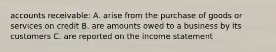 accounts receivable: A. arise from the purchase of goods or services on credit B. are amounts owed to a business by its customers C. are reported on the income statement