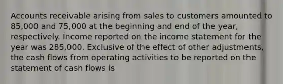 Accounts receivable arising from sales to customers amounted to 85,000 and 75,000 at the beginning and end of the year, respectively. Income reported on the income statement for the year was 285,000. Exclusive of the effect of other adjustments, the cash flows from operating activities to be reported on the statement of cash flows is