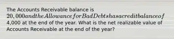 The Accounts Receivable balance is 20,000 and the Allowance for Bad Debts has a credit balance of4,000 at the end of the year. What is the net realizable value of Accounts Receivable at the end of the year?