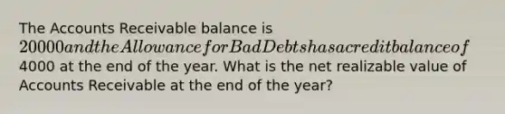 The Accounts Receivable balance is 20000 and the Allowance for Bad Debts has a credit balance of4000 at the end of the year. What is the net realizable value of Accounts Receivable at the end of the year?